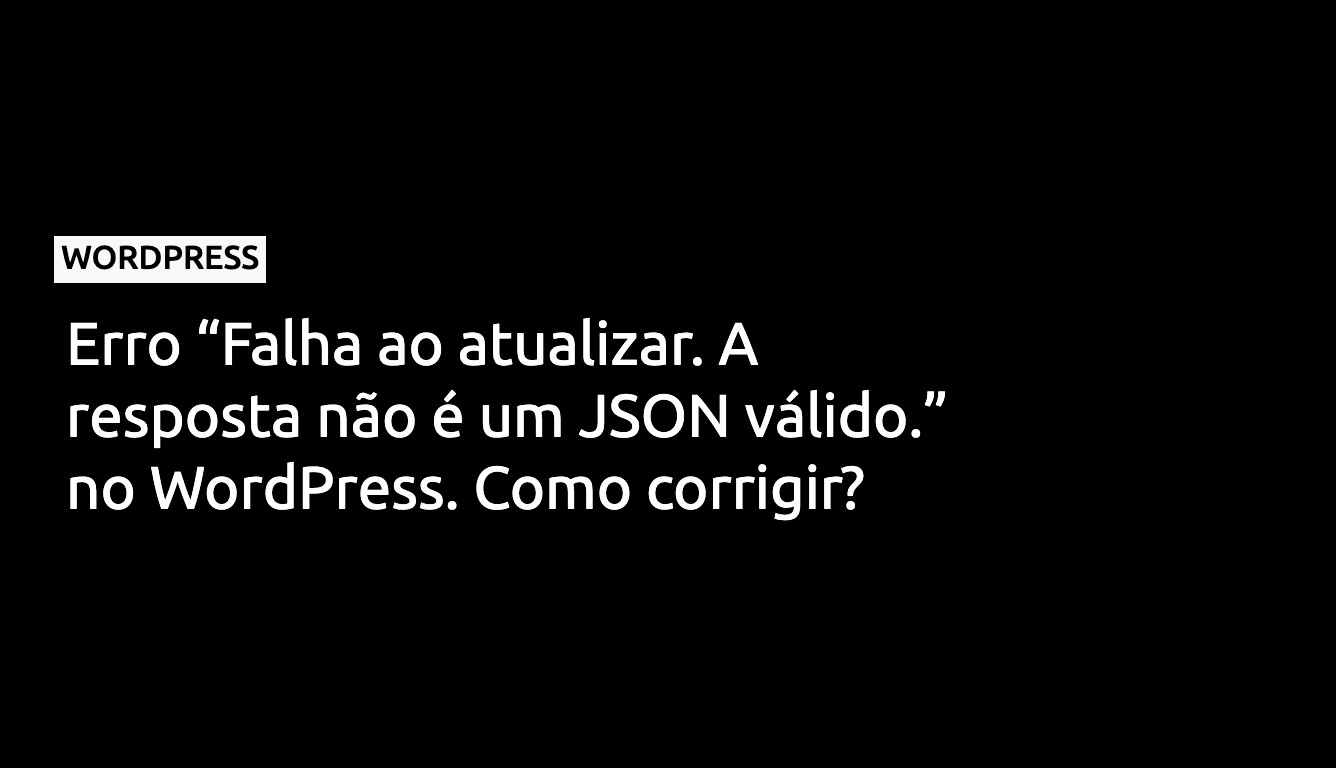 Erro “Falha ao atualizar. A resposta não é um JSON válido.” no WordPress. Como corrigir?